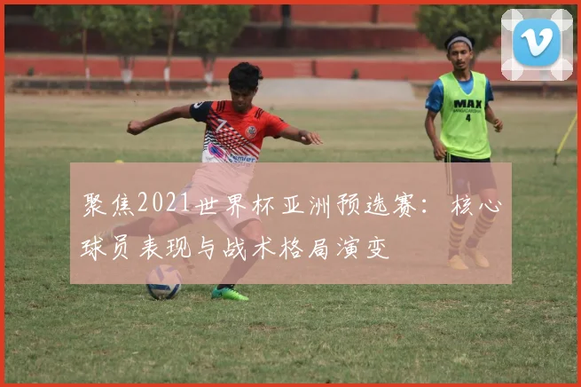 聚焦2021世界杯亚洲预选赛：核心球员表现与战术格局演变