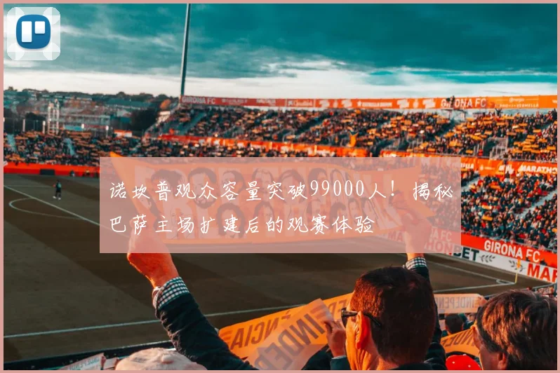 诺坎普观众容量突破99000人！揭秘巴萨主场扩建后的观赛体验