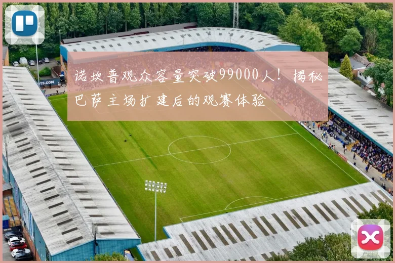 诺坎普观众容量突破99000人！揭秘巴萨主场扩建后的观赛体验