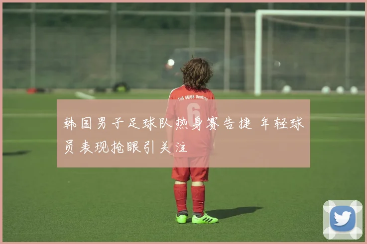 韩国男子足球队热身赛告捷 年轻球员表现抢眼引关注