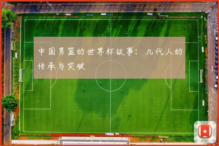 中国男篮的世界杯故事：几代人的传承与突破