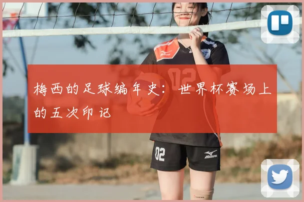 梅西的足球编年史：世界杯赛场上的五次印记