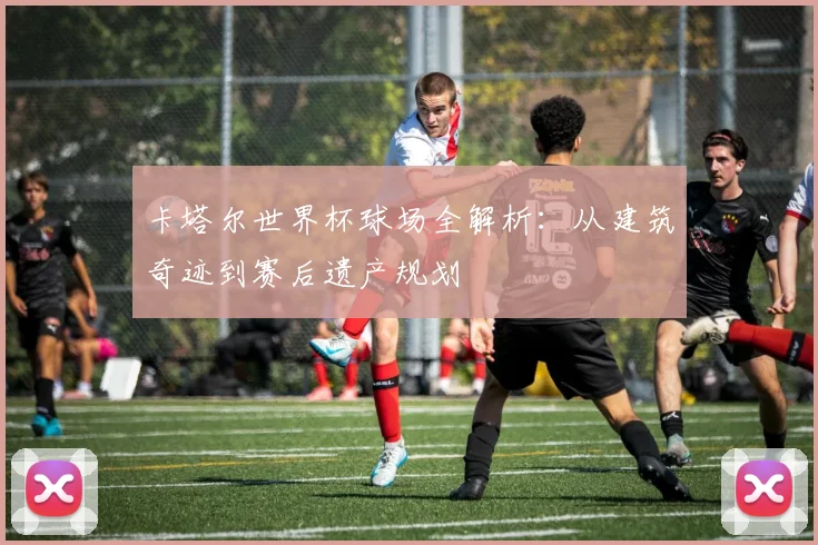 卡塔尔世界杯球场全解析：从建筑奇迹到赛后遗产规划