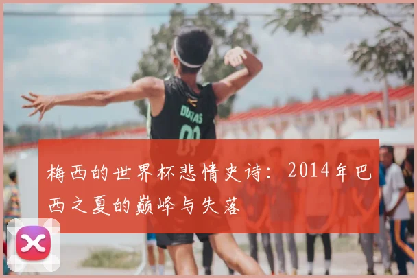 梅西的世界杯悲情史诗：2014年巴西之夏的巅峰与失落