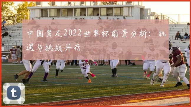 中国男足2022世界杯前景分析：机遇与挑战并存
