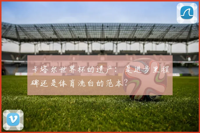 卡塔尔世界杯的遗产：是进步里程碑还是体育洗白的范本？