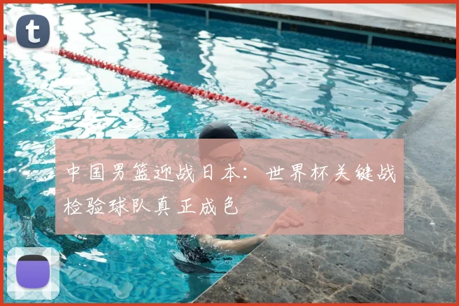 中国男篮迎战日本：世界杯关键战检验球队真正成色