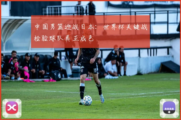 中国男篮迎战日本：世界杯关键战检验球队真正成色