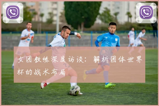 女团教练深度访谈：解析团体世界杯的战术布局