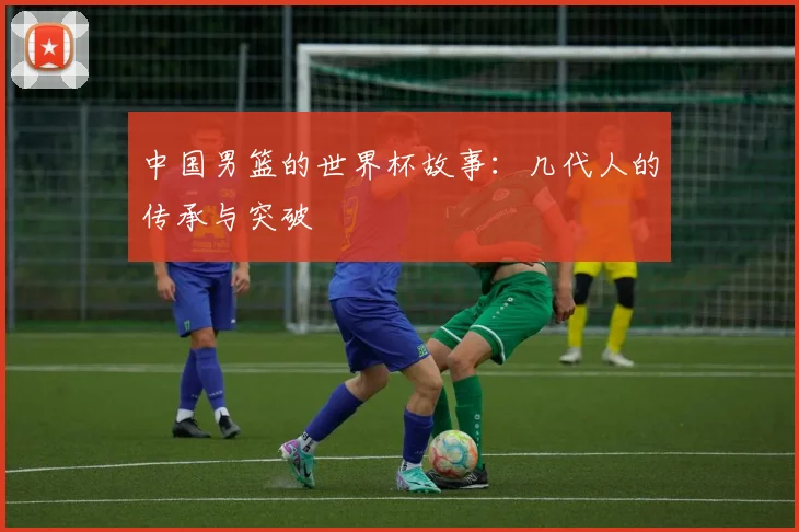 中国男篮的世界杯故事：几代人的传承与突破