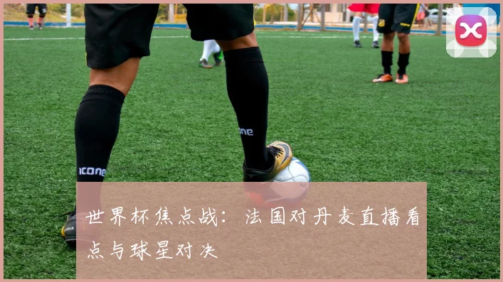 世界杯焦点战:法国对丹麦直播看点与球星对决