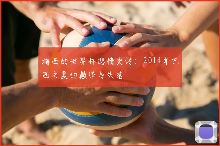 梅西的世界杯悲情史诗：2014年巴西之夏的巅峰与失落