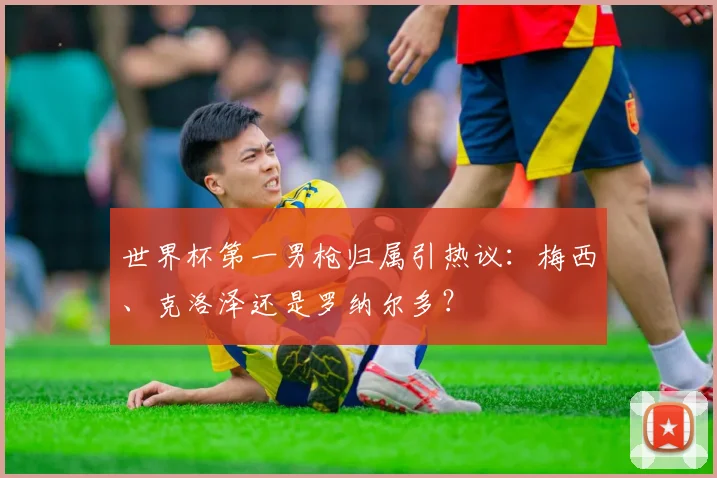 世界杯第一男枪归属引热议:梅西、克洛泽还是罗纳尔多?