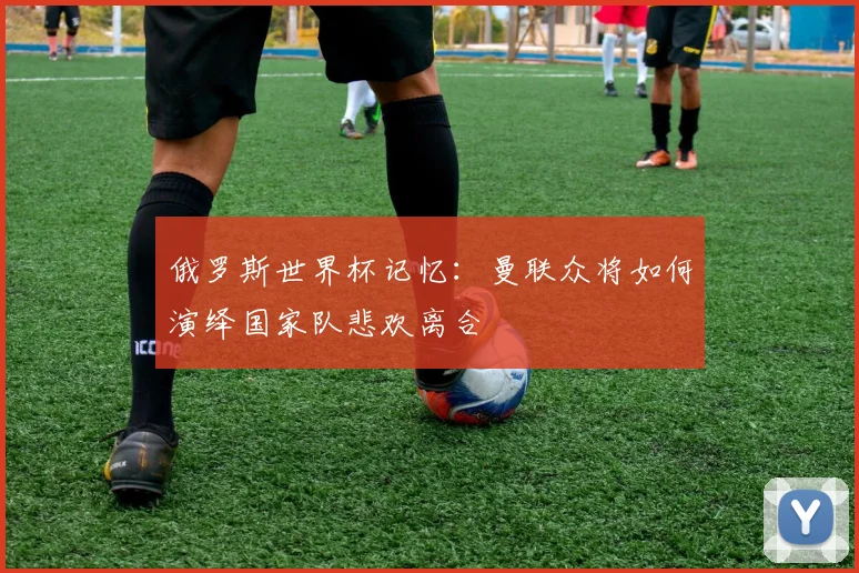 俄罗斯世界杯记忆：曼联众将如何演绎国家队悲欢离合