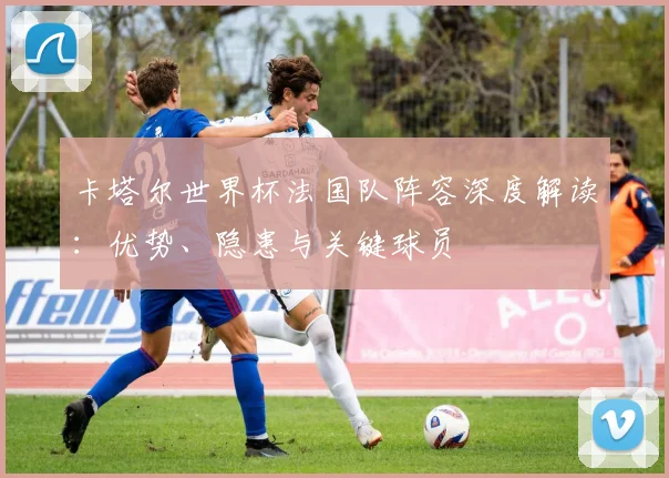 卡塔尔世界杯法国队阵容深度解读：优势、隐患与关键球员