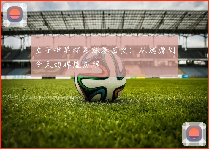 女子世界杯足球赛历史：从起源到今天的辉煌历程