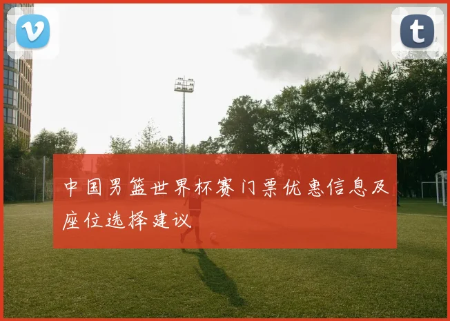 中国男篮世界杯赛门票优惠信息及座位选择建议