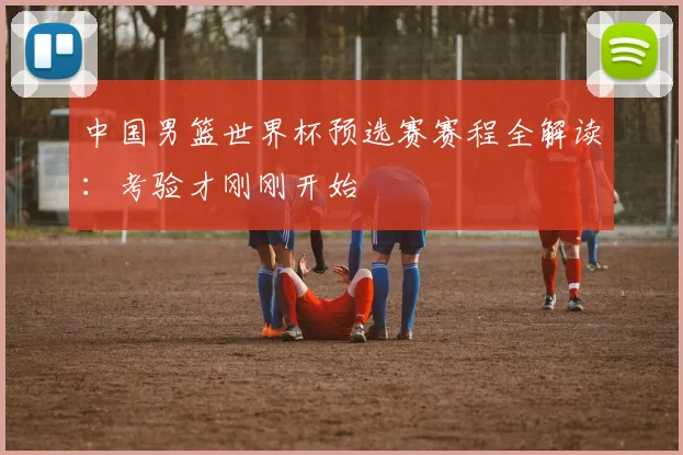 中国男篮世界杯预选赛赛程全解读：考验才刚刚开始