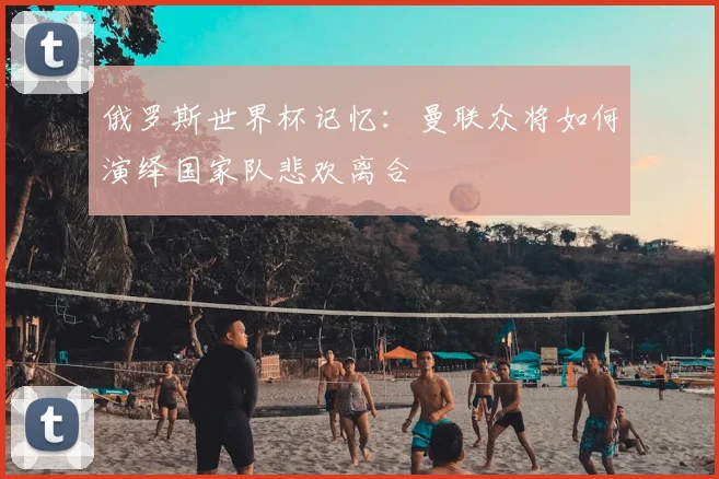 俄罗斯世界杯记忆:曼联众将如何演绎国家队悲欢离合