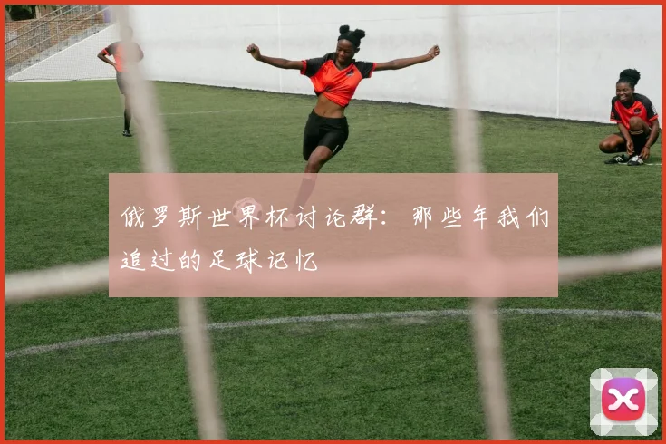 俄罗斯世界杯讨论群:那些年我们追过的足球记忆
