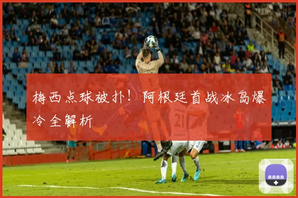 梅西点球被扑！阿根廷首战冰岛爆冷全解析